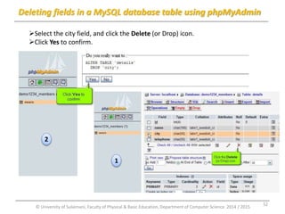 Deleting fields in a MySQL database table using phpMyAdmin 
Select the city field, and click the Delete (or Drop) icon. 
Click Yes to confirm. 
1 
2 
© University of Sulaimani, Faculty of Physical & Basic Education, Department of Computer Science 2014 / 2015 
52 
 