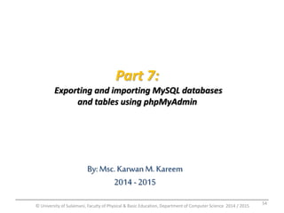 Part 7: 
Exporting and importing MySQL databases 
and tables using phpMyAdmin 
By: Msc. Karwan M. Kareem 
2014 - 2015 
© University of Sulaimani, Faculty of Physical & Basic Education, Department of Computer Science 2014 / 2015 
54 
 