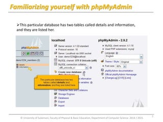Familiarizing yourself with phpMyAdmin 
This particular database has two tables called details and information, 
and they are listed her. 
© University of Sulaimani, Faculty of Physical & Basic Education, Department of Computer Science 2014 / 2015 
7 
 