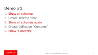 Copyright © 2019, Oracle and/or its affiliates. All rights reserved. |
Demo #1
1. Show all schemas
2. Create schema "foo"
3. Show all schemas again
4. Create Collection "Contents"
5. Show "Contents"
17
 