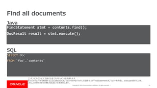 Copyright © 2019, Oracle and/or its affiliates. All rights reserved. |
Find all documents
24
FindStatement stmt = contents.find();
DocResult result = stmt.execute();
SELECT doc
FROM `foo`.`contents`
SQL
Java
コンテンツコレクションに含まれる全てのドキュメントを取得します。
全てのドキュメントを取得するにはCollectionオブジェクトのfindメソッドに引数を与えずFindStatementオブジェクトを作成し、executeを実行します。
これによりWHERE句の無いSELECT文を実行します。
 