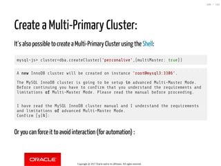 Create a Multi-Primary Cluster:
It´s also possible to create a Multi-Primary Cluster using the Shell:
mysql-js> cluster=dba.createCluster('perconalive',{multiMaster: true})
A new InnoDB cluster will be created on instance 'root@mysql3:3306'.
The MySQL InnoDB cluster is going to be setup in advanced Multi-Master Mode.
Before continuing you have to con rm that you understand the requirements and
limitations of Multi-Master Mode. Please read the manual before proceeding.
I have read the MySQL InnoDB cluster manual and I understand the requirements
and limitations of advanced Multi-Master Mode.
Con rm [y|N]:
Or you can force it to avoid interaction (for automation) :
Copyright @ 2017 Oracle and/or its affiliates. All rights reserved.
100 / 152
 