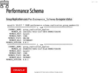 Performance Schema
Group Replication uses Performance_Schema to expose status
mysql3> SELECT * FROM performance_schema.replication_group_membersG
*************************** 1. row ***************************
CHANNEL_NAME: group_replication_applier
MEMBER_ID: ade14d5c-9e1e-11e7-b034-08002718d305
MEMBER_HOST: mysql4
MEMBER_PORT: 3306
MEMBER_STATE: ONLINE
MEMBER_ROLE: SECONDARY
MEMBER_VERSION: 8.0.3
*************************** 2. row ***************************
CHANNEL_NAME: group_replication_applier
MEMBER_ID: b9d01593-9dfb-11e7-8ca6-08002718d305
MEMBER_HOST: mysql3
MEMBER_PORT: 3306
MEMBER_STATE: ONLINE
MEMBER_ROLE: PRIMARY
MEMBER_VERSION: 8.0.3
Copyright @ 2017 Oracle and/or its affiliates. All rights reserved.
103 / 152
 