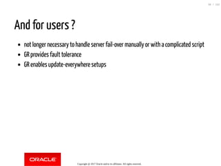 And for users ?
not longer necessary to handle server fail-over manually or with a complicated script
GR provides fault tolerance
GR enables update-everywhere setups
Copyright @ 2017 Oracle and/or its affiliates. All rights reserved.
38 / 152
 