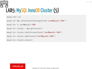 LAB5: MySQL InnoDB Cluster (5)
mysql-sql> js
mysql-js> dba.checkInstanceCon guration('root@mysql4:3306')
mysql-js> c root@mysql3:3306
mysql-js> cluster = dba.getCluster()
mysql-js> cluster.checkInstanceState('root@mysql4:3306')
mysql-js> cluster.addInstance("root@mysql4:3306")
mysql-js> cluster.status()
Copyright @ 2017 Oracle and/or its affiliates. All rights reserved.
72 / 152
 