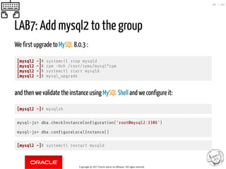 LAB7: Add mysql2 to the group
We first upgrade to MySQL 8.0.3 :
[mysql2 ~]# systemctl stop mysqld
[mysql2 ~]# rpm -Uvh /root/rpms/mysql*rpm
[mysql2 ~]# systemctl start mysqld
[mysql2 ~]# mysql_upgrade
and then we validate the instance using MySQL Shell and we configure it:
[mysql2 ~]# mysqlsh
mysql-js> dba.checkInstanceCon guration('root@mysql2:3306')
mysql-js> dba.con gureLocalInstance()
[mysql2 ~]# systemctl restart mysqld
Copyright @ 2017 Oracle and/or its affiliates. All rights reserved.
85 / 152
 
