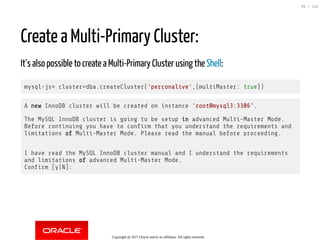 Create a Multi-Primary Cluster:
It´s also possible to create a Multi-Primary Cluster using the Shell:
mysql-js> cluster=dba.createCluster('perconalive',{multiMaster: true})
A new InnoDB cluster will be created on instance 'root@mysql3:3306'.
The MySQL InnoDB cluster is going to be setup in advanced Multi-Master Mode.
Before continuing you have to con rm that you understand the requirements and
limitations of Multi-Master Mode. Please read the manual before proceeding.
I have read the MySQL InnoDB cluster manual and I understand the requirements
and limitations of advanced Multi-Master Mode.
Con rm [y|N]:
Copyright @ 2017 Oracle and/or its affiliates. All rights reserved.
99 / 152
 