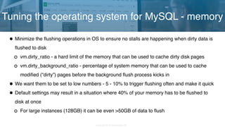 Copyright 2018 Severalnines AB
•Minimize the flushing operations in OS to ensure no stalls are happening when dirty data is
flushed to disk
vm.dirty_ratio - a hard limit of the memory that can be used to cache dirty disk pages
vm.dirty_background_ratio - percentage of system memory that can be used to cache
modified (“dirty”) pages before the background flush process kicks in
•We want them to be set to low numbers - 5 - 10% to trigger flushing often and make it quick
•Default settings may result in a situation where 40% of your memory has to be flushed to
disk at once
For large instances (128GB) it can be even >50GB of data to flush
Tuning the operating system for MySQL - memory
 