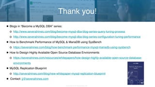 Copyright 2018 Severalnines AB
•Blogs in “Become a MySQL DBA” series:
http://www.severalnines.com/blog/become-mysql-dba-blog-series-query-tuning-process
http://www.severalnines.com/blog/become-mysql-dba-blog-series-configuration-tuning-performance
•How to Benchmark Performance of MySQL & MariaDB using SysBench
https://severalnines.com/blog/how-benchmark-performance-mysql-mariadb-using-sysbench
•How to Design Highly Available Open Source Database Environments
https://severalnines.com/resources/whitepapers/how-design-highly-available-open-source-database-
environments
•MySQL Replication Blueprint
http://severalnines.com/blog/new-whitepaper-mysql-replication-blueprint
• Contact: jj@severalnines.com
Thank you!
 