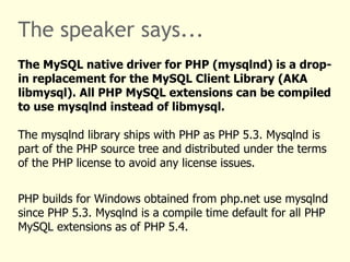 The speaker says... The MySQL native driver for PHP (mysqlnd) is a drop-in replacement for the MySQL Client Library (AKA libmysql). All PHP MySQL extensions can be compiled to use mysqlnd instead of libmysql.  The mysqlnd library ships with PHP as PHP 5.3. Mysqlnd is part of the PHP source tree and distributed under the terms of the PHP license to avoid any license issues. PHP builds for Windows obtained from php.net use mysqlnd since PHP 5.3. Mysqlnd is a compile time default for all PHP MySQL extensions as of PHP 5.4. 
