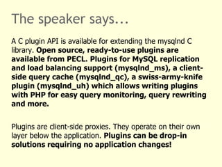 The speaker says... The mysqlnd library implements the MySQL Client Server protocol.  All three PHP MySQL extensions can be compiled to use it to communicate with MySQL.  Mysqlnd is tightly integrated into PHP and highly optimized for it. Therefore, it can outperform the MySQL Client Library in certain areas.  The MySQL Client Library is a general purpose library for all kinds of C/C++ clients. As such, it cannot offer all mysqlnd features. For example, memory savings by read-only variables (transparent for users) or respect of PHP memory limits is not possible without tight integration into PHP. 
