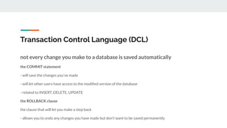 Transaction Control Language (DCL)
not every change you make to a database is saved automatically
the COMMIT statement
- will save the changes you’ve made
- will let other users have access to the modiﬁed version of the database
- related to INSERT, DELETE, UPDATE
the ROLLBACK clause
the clause that will let you make a step back
- allows you to undo any changes you have made but don’t want to be saved permanently
 