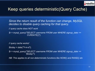13
Keep queries deterministic(Query Cache)
Since the return result of the function can change, MySQL
decides to disable query caching for that query.
// query cache does NOT work
$r = mysql_query("SELECT username FROM user WHERE signup_date >=
CURDATE()");
// query cache works!
$today = date("Y-m-d");
$r = mysql_query("SELECT username FROM user WHERE signup_date >=
'$today'");
NB: This applies to all non-deterministic functions like NOW() and RAND() etc
 
