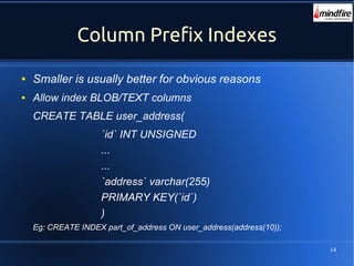 14
Column Prefix Indexes
● Smaller is usually better for obvious reasons
● Allow index BLOB/TEXT columns
CREATE TABLE user_address(
`id` INT UNSIGNED
...
...
`address` varchar(255)
PRIMARY KEY(`id`)
)
Eg: CREATE INDEX part_of_address ON user_address(address(10));
 