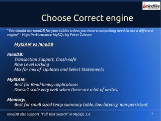 4
Choose Correct engine
“You should use InnoDB for your tables unless you have a compelling need to use a different
engine” - High Performance MySQL by Peter Zaitsev
MyISAM vs InnoDBMyISAM vs InnoDB
InnoDB:
Transaction Support, Crash-safe
Row Level locking
Mix for mix of Updates and Select Statements
MyISAM:
Best for Read-heavy applications
Doesn't scale very well when there are a lot of writes.
Memory:
Best for small sized temp summary table, low latency, non-persistent
InnoDB also support “Full Text Search” in MySQL 5.6
 