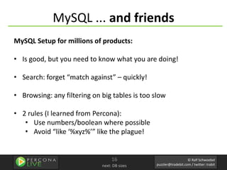 MySQL ... and friends
MySQL Setup for millions of products:

• Is good, but you need to know what you are doing!

• Search: forget “match against” – quickly!

• Browsing: any filtering on big tables is too slow

• 2 rules (I learned from Percona):
   • Use numbers/boolean where possible
   • Avoid “like ‘%xyz%’” like the plague!


                                  16                              © Ralf Schwoebel
                             next: DB sizes    puzzler@tradebit.com / twitter: trabit
 