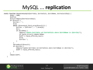 MySQL ... replication
static function dbUpdateRowsById($strTable, $strSetCols, $strIdName, $strSelectIdSql) {
        $nMax = 1000;
        $nAff=0;
        $result=dbQuery($strSelectIdSql);
        if ($result) {
            $strIds = '';
            $i=0;
            while (($row=mysql_fetch_array($result))) {
                $strIds .= ($strIds?',':'').$row[0];
                $i++;
                if ($i>$nMax) {
                    dbQuery("update $strTable set $strSetCols where $strIdName in ($strIds)");
                    if (mysql_errno()) return false;
                    $nAff += mysql_affected_rows();
                    $i=0;
                    $strIds='';
                }
            }
            dbFreeResult($result);
            if ($strIds) {
                dbQuery("update $strTable set $strSetCols where $strIdName in ($strIds)");
                $nAff += mysql_affected_rows();
            }
        }
        return $nAff;
    }




                                                  24                                       © Ralf Schwoebel
                                            next: Debug line            puzzler@tradebit.com / twitter: trabit
 