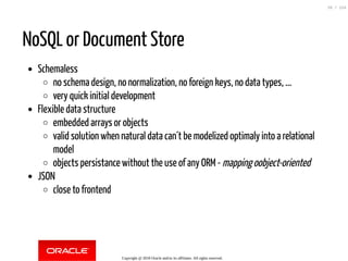 NoSQL or Document Store
Schemaless
no schema design, no normalization, no foreign keys, no data types, ...
very quick initial development
Flexible data structure
embedded arrays or objects
valid solution when natural data can´t be modelized optimaly into a relational
model
objects persistance without the use of any ORM - mapping oobject-oriented
JSON
close to frontend
Copyright @ 2018 Oracle and/or its affiliates. All rights reserved.
26 / 124
 
