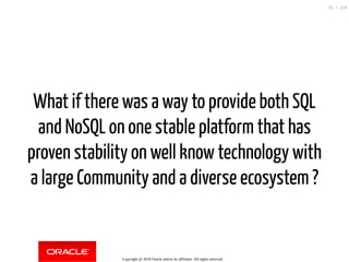 What if there was a way to provide both SQL
and NoSQL on one stable platform that has
proven stability on well know technology with
a large Community and a diverse ecosystem ?
Copyright @ 2018 Oracle and/or its affiliates. All rights reserved.
31 / 124
 