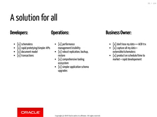 Developers:
[x] schemaless
[x] rapid prototying/simpler APIs
[x] document model
[x] transactions
Operations:
[x] performance
management/visibility
[x] robust replication, backup,
restore
[x] comprehensive tooling
ecosystem
[x] simpler application schema
upgrades
Business Owner:
[x] don't lose my data == ACID trx
[x] capture all my data =
extensible/schemaless
[x] product on schedule/time to
market = rapid developement
A solution for all
Copyright @ 2018 Oracle and/or its affiliates. All rights reserved.
35 / 124
 