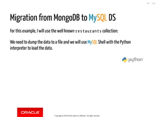 Migration from MongoDB to MySQL DS
For this example, I will use the well known restaurants collection:
We need to dump the data to a file and we will use MySQL Shell with the Python
interpreter to load the data.
Copyright @ 2018 Oracle and/or its affiliates. All rights reserved.
44 / 124
 