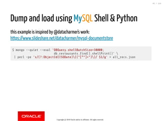 Dump and load using MySQL Shell & Python
this example is inspired by @datacharmer's work:
https://www.slideshare.net/datacharmer/mysql-documentstore
$ mongo --quiet --eval 'DBQuery.shellBatchSize=30000;
db.restaurants. nd().shellPrint()' 
| perl -pe 's/(?:ObjectId|ISODate)(("[^"]+"))/ $1/g' > all_recs.json
Copyright @ 2018 Oracle and/or its affiliates. All rights reserved.
45 / 124
 