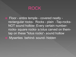  Floor - entire temple - covered neatly -
rectangular rocks- Rocks - plain -Tap-rocks-
NOT sound hollow- Every certain number-
rocks- square rocks- a lotus carved on them-
tap on these "lotus rocks“- sound hollow
 Myserties behind- sound- hidden
 