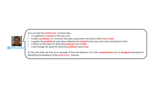 Let’s see what the withFilter function does:
• it is applied to a monad, in this case a List
• it takes a predicate, i.e. a function that takes a parameter and returns either true or false.
• it applies the predicate to each value yielded by the monad (in this case, each value contained in a List)
• it filters out the values for which the predicate returns false
• It lets through the values for which the predicate returns true
On the next slide, we look at an example of how the behaviour of a for comprehension (or its desugared equivalent) is
affected by the behaviour of the withFilter function.
@philip_schwarz
 