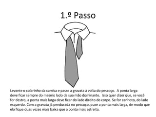1.º Passo Levante o colarinho da camisa e passe a gravata à volta do pescoço.  A ponta larga deve ficar sempre do mesmo lado da sua mão dominante.  Isso quer dizer que, se você  for destro, a ponta mais larga deve ficar do lado direito do corpo. Se for canhoto, do lado esquerdo. Com a gravata já pendurada no pescoço, puxe a ponta mais larga, de modo que  ela fique duas vezes mais baixa que a ponta mais estreita. 