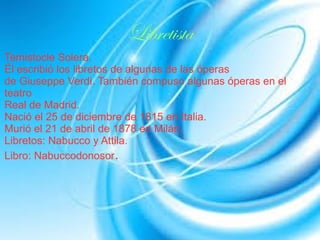 Libretista
Temistocle Solera.
Él escribió los libretos de algunas de las óperas
de Giuseppe Verdi. También compuso algunas óperas en el
teatro
Real de Madrid.
Nació el 25 de diciembre de 1815 en Italia.
Murió el 21 de abril de 1878 en Milán.
Libretos: Nabucco y Attila.
Libro: Nabuccodonosor.
 