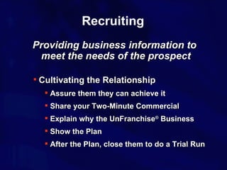 Recruiting Cultivating the Relationship Assure them they can achieve it Share your Two-Minute Commercial Explain why the UnFranchise ®  Business Show the Plan After the Plan, close them to do a Trial Run Providing business information to meet the needs of the prospect 