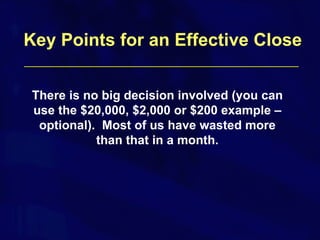 There is no big decision involved (you can use the $20,000, $2,000 or $200 example – optional).  Most of us have wasted more than that in a month. Key Points for an Effective Close 