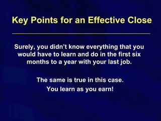 Surely, you didn’t know everything that you would have to learn and do in the first six months to a year with your last job. The same is true in this case. You learn as you earn! Key Points for an Effective Close 