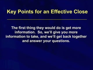 The first thing they would do is get more information.  So, we’ll give you more information to take, and we’ll get back together and answer your questions. Key Points for an Effective Close 