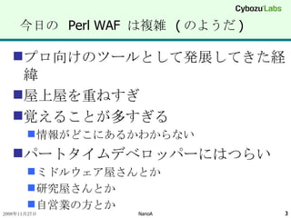 今日の  Perl WAF  は複雑  ( のようだ ) プロ向けのツールとして発展してきた経緯 屋上屋を重ねすぎ 覚えることが多すぎる 情報がどこにあるかわからない パートタイムデベロッパーにはつらい ミドルウェア屋さんとか 研究屋さんとか 自営業の方とか 