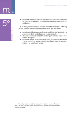 Ministerio de Educación, Ciencia y Tecnología
24
comparar diferentes formas de escribir una misma cantidad utili-
zando distintas expresiones (descomposiciones aditivas, distintas
unidades).
El análisis y uso reflexivo de distintos procedimientos para estimar y
calcular medidas en situaciones problemáticas que requieran:
calcular cantidades evaluando la razonabilidad del resultado y la
pertinencia de la unidad elegida para expresarlo
elaborar y comparar procedimientos17
para calcular áreas y perí-
metros de figuras
comparar figuras analizando cómo varían sus formas, perímetros
y áreas cuando se mantienen alguna o algunas de estas caracte-
rísticas y se modifica/n otra/s.
mMatemática/5ºaño
5º
17
Se incluye la comparación de procedimientos elaborados por los alum-
nos y de éstos con otros como iteración de una unidad, descomposición en
figuras conocidas.
 