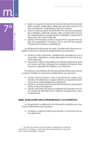 Ministerio de Educación, Ciencia y Tecnología
30
explorar y argumentar acerca del conjunto de condiciones (sobre
lados, ángulos, diagonales y radios) que permiten construir una
figura (triángulos, cuadriláteros y figuras circulares)
construir figuras a partir de diferentes informaciones (propieda-
des y medidas), utilizando compás, regla, transportador y escua-
dra, explicitando los procedimientos empleados y evaluando la
adecuación de la figura obtenida
analizar afirmaciones y producir argumentos29
que permitan va-
lidar las propiedades: triangular y de la suma de los ángulos
interiores de triángulos y cuadriláteros.
La comprensión del proceso de medir, considerando diferentes uni-
dades y sistemas en situaciones problemáticas que requieran:
estimar y medir volúmenes –estableciendo equivalencias con la
capacidad–, eligiendo la unidad adecuada en función de la pre-
cisión requerida
argumentar sobre la equivalencia de distintas expresiones para
una misma cantidad, utilizando las unidades de longitud, área,
volumen y capacidad del SIMELA y sus relaciones.
El análisis y el uso reflexivo de distintos procedimientos para estimar
y calcular medidas en situaciones problemáticas que requieran:
calcular áreas de figuras, áreas y volúmenes de cuerpos, esti-
mando el resultado que se espera obtener y evaluando la perti-
nencia de la unidad elegida para expresarlo
elaborar y comparar distintos procedimientos para calcular perí-
metros y áreas de polígonos
calcular volúmenes de prismas estableciendo equivalencias en-
tre cuerpos de diferente forma mediante composiciones y des-
composiciones.
EN RELACIÓN CON LA PROBABILIDAD Y LA ESTADÍSTICA
La interpretación y elaboración de información estadística en situa-
ciones problemáticas que requieran:
recolectar y organizar datos para estudiar un fenómeno y/o to-
mar decisiones
29
Se trata de promover el avance desde comprobaciones empíricas
(comparación de dibujos, mediciones) hacia argumentaciones más gene-
rales usando propiedades conocidas.
Matemática/7ºaño
7º
m
 