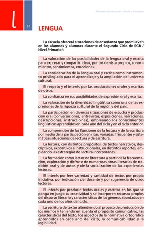 Ministerio de Educación, Ciencia y Tecnología
32
LENGUA
La escuela ofrecerá situaciones de enseñanza que promuevan
en los alumnos y alumnas durante el Segundo Ciclo de EGB /
Nivel Primario1
:
La valoración de las posibilidades de la lengua oral y escrita
para expresar y compartir ideas, puntos de vista propios, conoci-
mientos, sentimientos, emociones.
La consideración de la lengua oral y escrita como instrumen-
to privilegiado para el aprendizaje y la ampliación del universo
cultural.
El respeto y el interés por las producciones orales y escritas
de otros.
La confianza en sus posibilidades de expresión oral y escrita.
La valoración de la diversidad lingüística como una de las ex-
presiones de la riqueza cultural de la región y del país.
La participación en diversas situaciones de escucha y produc-
ción oral (conversaciones, entrevistas, exposiciones, narraciones,
descripciones, instrucciones), empleando los conocimientos
lingüísticos aprendidos en cada año del ciclo y en el ciclo anterior.
La comprensión de las funciones de la lectura y de la escritura
por medio de la participación en ricas, variadas, frecuentes y siste-
máticas situaciones de lectura y de escritura.
La lectura, con distintos propósitos, de textos narrativos, des-
criptivos, expositivos e instruccionales, en distintos soportes, em-
pleando las estrategias de lectura incorporadas.
La formación como lector de literatura a partir de la frecuenta-
ción, exploración y disfrute de numerosas obras literarias de tra-
dición oral y de autor, y de la socialización de las experiencias
lectoras.
El interés por leer variedad y cantidad de textos por propia
iniciativa, por indicación del docente y por sugerencia de otros
lectores.
El interés por producir textos orales y escritos en los que se
ponga en juego su creatividad y se incorporen recursos propios
del discurso literario y características de los géneros abordados en
cada uno de los años del ciclo.
La escritura de textos atendiendo al proceso de producción de
los mismos y teniendo en cuenta el propósito comunicativo, las
características del texto, los aspectos de la normativa ortográfica
aprendidos en cada año del ciclo, la comunicabilidad y la
legibilidad.
l
 