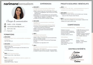 Chargée de communication
PARIS - LYON - ROANNE
narimanebensalem@gmail.com
06 74 45 21 85
Permis B
EXPÉRIENCES
2016-2017 :
Chargée de communication (Alternance)
Société Générale Private Banking, Paris
• Mise en place du plan de communication d’un grand
programme de digitalisation des fonctions Front office
des banquiers.
• Animation d’un comité éditorial et de communication.
• Participation à la conduite de changement dans 4 pays :
Suisse, Monaco, Belgique, Luxembourg.
• Création de documents en français et anglais
2015-2016
Chargée de communication numérique
(Alternance)
Conseil Régional Auvergne Rhône-Alpes
• Animation du site web planpme.rhonealpes.fr et
de sa communauté de contributeurs
• Mise en oeuvre d’un plan de communication
• Appui communication interne/évenementiel
• Infographie
2014 :
Chargée de partenariats
Studio Mag, Saint-Etienne
• Mise en place et recherche de sponsors/partenaires
pour une comédie musicale
• Création d’un dossier de sponsoring-Publipostage-
Phoning
• Préparation à la négociation 2014
2014 :
Chargée de communication interne et externe
Eléa Loire, Saint-Etienne
• Participation à la création d’un livret d’accueil salarié
• Création d’outils de communication : Dépliants, flyers,
FORMATIONS
2016-2018 :
Master Manager de la communication stratégique
et digitale
SUP DE COM Lyon
2015-2016 : Licence professionnelle Activités et
techniques de communication
Mention assez bien
option Animateur des technologies de l’information et de
l’internet
IUT de Saint-Etienne
2015 : BTS Communication
Lycée Honoré d’Urfé - Saint-Etienne
2013 : Baccalauréat Littéraire options anglais ren-
forcé et Musique
Mention assez bien
Lycée Albert Thomas - Roanne
PROJETS SCOLAIRES / BÉNÉVOLATS
2016 : web
Création d’un site web : cominsaintetienne.fr pour le
compte de la Jeune Chambre Economique
2015-2016 : Infographie
Réalisations de divers outils de communication pour l’amicale
Laïque de Côte Chaude à Saint-Etienne
2017 : Stratégie Marketing/Communication
Mise en place de la stratégie de communication médias et hors
médias pour la start’up Moov’Cast.
Communication/Marketing
• Gestion de projet
• Communication stratégique
• Communication opérationelle
• Etude de marché
• Analyse interne / externe
Informatique
• Suite Adobe (Photoshop,
Illustrator, Indesign,
Dreamweaver)
• Pack office (Power Point,
Excel, Word)
WEB/Numérique
• CMS (Wordpress, Drupal),
• Référencement SEO
• Google Analytics
• Réseaux Sociaux (Hootsuit)
• HTML / CSS/XML, Notions
PHP / MySQL (Notions)
COMPÉTENCES
Langues
Anglais : Courant
Espagnol : Intermédiaire
Arabe: Courant
CENTRES D’INTÉRÊTS
 