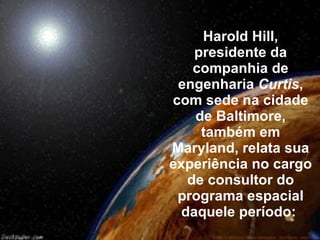 Harold Hill, presidente da companhia de engenharia  Curtis , com sede na cidade de Baltimore, também em Maryland, relata sua experiência no cargo de consultor do programa espacial daquele período:   