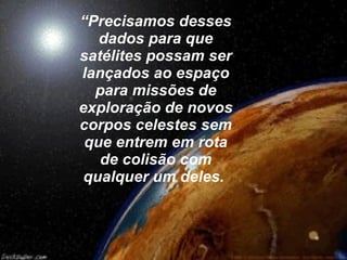 “ Precisamos desses dados para que satélites possam ser lançados ao espaço para missões de exploração de novos corpos celestes sem que entrem em rota de colisão com qualquer um deles.   
