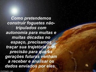 Como pretendemos construir foguetes não-tripulados com autonomia para muitas e muitas décadas no espaço, precisamos traçar sua trajetória com precisão para que as gerações futuras venham a receber e analisar os dados enviados por eles.   