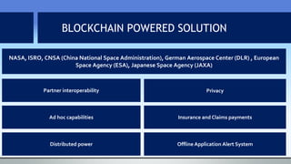 BLOCKCHAIN POWERED SOLUTION
Distributed power
NASA, ISRO, CNSA (China National Space Administration), German Aerospace Center (DLR) , European
Space Agency (ESA), Japanese Space Agency (JAXA)
Partner interoperability
Offline Application Alert System
Privacy
Ad hoc capabilities Insurance and Claims payments
 