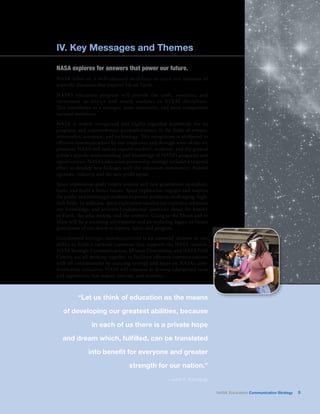IV. Key Messages and Themes 
NASA explores for answers that power our future. 
NASA relies on a well-educated workforce to carry out missions of 
scientific discovery that improve life on Earth. 
NASA’s education program will provide the tools, resources, and 
excitement to attract and retain students in STEM disciplines. 
This contributes to a stronger, more innovative, and more competitive 
national workforce. 
NASA is widely recognized and highly regarded worldwide for its 
programs and unprecedented accomplishments in the fields of science, 
aeronautics, aerospace, and technology. This recognition is attributed to 
effective communications by our employees and through state-of-the-art 
products. NASA will seek to expand teachers’, students’, and the general 
public’s specific understanding and knowledge of NASA’s programs and 
opportunities. NASA’s education partnership strategy includes a targeted 
effort to develop new linkages with the education community, Federal 
agencies, industry, and the non-profit sector. 
Space exploration goals inspire present and new generations to explore, 
learn, and build a better future. Space exploration engages and inspires 
the public and encourages students to pursue studies in challenging, high-tech 
fields. In addition, space exploration satisfies our curiosity; advances 
our knowledge; and answers fundamental questions about the history 
of Earth, the solar system, and the universe. Going to the Moon and to 
Mars will be a stunning achievement and an enduring legacy to future 
generations of our desire to explore, learn, and progress. 
Coordinated strategic communications is an essential element in our 
ability to build a national consensus that supports the NASA mission. 
NASA Strategic Communications, Mission Directorates, and NASA Field 
Centers are all working together to facilitate effective communications 
with all constituencies by ensuring synergy and focus on NASA’s com-munication 
initiatives. NASA will continue to develop educational tools 
and experiences that inspire, educate, and motivate. 
“Let us think of education as the means 
of developing our greatest abilities, because 
in each of us there is a private hope 
and dream which, fulfilled, can be translated 
into benefit for everyone and greater 
strength for our nation.” 
—John F. Kennedy 
NASA Education Communication Strategy 5 
 