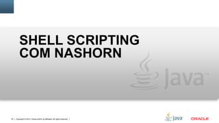 Copyright © 2014, Oracle and/or its affiliates. All rights reserved.17
Shell Scripting com Nashorn
• Por que não utilizar uma linguagem que você já está familiarizado?
• Acesso a um vasto número de bibliotecas Java
• Extensões de scripting para simplificar
• Documentos
• Templates de Strings
• Execução de comandos
• Variáveis de ambiente
Substituto mais simples para outras linguagens shell
 