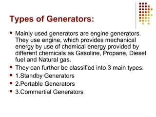 Types of Generators:
 Mainly used generators are engine generators.
They use engine, which provides mechanical
energy by use of chemical energy provided by
different chemicals as Gasoline, Propane, Diesel
fuel and Natural gas.
 They can further be classified into 3 main types.
 1.Standby Generators
 2.Portable Generators
 3.Commertial Generators
 