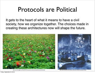 Protocols are Political
         It gets to the heart of what it means to have a civil
         society, how we organize together. The choices made in
         creating these architectures now will shape the future.




                      http://www.treehugger.com/ﬁles/2010/07/thousands-of-undiscovered-plants-face-extinction.php   http://www.moviecritic.com.au/your-favourite-cinematic-dystopian-future/

Friday, September 24, 2010
 