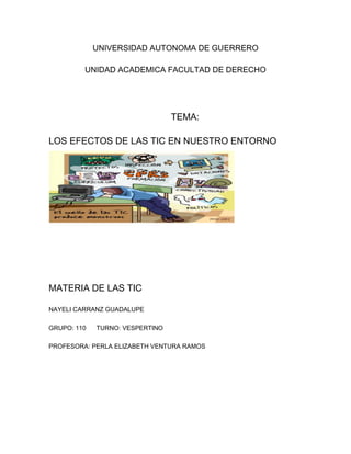 UNIVERSIDAD AUTONOMA DE GUERRERO
UNIDAD ACADEMICA FACULTAD DE DERECHO
TEMA:
LOS EFECTOS DE LAS TIC EN NUESTRO ENTORNO
MATERIA DE LAS TIC
NAYELI CARRANZ GUADALUPE
GRUPO: 110 TURNO: VESPERTINO
PROFESORA: PERLA ELIZABETH VENTURA RAMOS
 