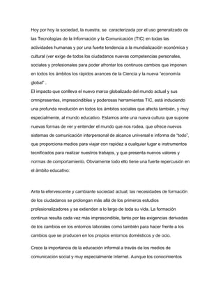 Hoy por hoy la sociedad, la nuestra, se caracterizada por el uso generalizado de
las Tecnologías de la Información y la Comunicación (TIC) en todas las
actividades humanas y por una fuerte tendencia a la mundialización económica y
cultural (ver exige de todos los ciudadanos nuevas competencias personales,
sociales y profesionales para poder afrontar los continuos cambios que imponen
en todos los ámbitos los rápidos avances de la Ciencia y la nueva “economía
global” .
El impacto que conlleva el nuevo marco globalizado del mundo actual y sus
omnipresentes, imprescindibles y poderosas herramientas TIC, está induciendo
una profunda revolución en todos los ámbitos sociales que afecta también, y muy
especialmente, al mundo educativo. Estamos ante una nueva cultura que supone
nuevas formas de ver y entender el mundo que nos rodea, que ofrece nuevos
sistemas de comunicación interpersonal de alcance universal e informa de “todo”,
que proporciona medios para viajar con rapidez a cualquier lugar e instrumentos
tecnificados para realizar nuestros trabajos, y que presenta nuevos valores y
normas de comportamiento. Obviamente todo ello tiene una fuerte repercusión en
el ámbito educativo:
Ante la efervescente y cambiante sociedad actual, las necesidades de formación
de los ciudadanos se prolongan más allá de los primeros estudios
profesionalizadores y se extienden a lo largo de toda su vida. La formación
continua resulta cada vez más imprescindible, tanto por las exigencias derivadas
de los cambios en los entornos laborales como también para hacer frente a los
cambios que se producen en los propios entornos domésticos y de ocio.
Crece la importancia de la educación informal a través de los medios de
comunicación social y muy especialmente Internet. Aunque los conocimientos
 