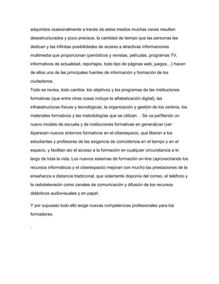 adquiridos ocasionalmente a través de estos medios muchas veces resultan
desestructurados y poco precisos, la cantidad de tiempo que las personas les
dedican y las infinitas posibilidades de acceso a atractivas informaciones
multimedia que proporcionan (periódicos y revistas, películas, programas TV,
informativos de actualidad, reportajes, todo tipo de páginas web, juegos…) hacen
de ellos una de las principales fuentes de información y formación de los
ciudadanos.
Todo se revisa, todo cambia: los objetivos y los programas de las instituciones
formativas (que entre otras cosas incluye la alfabetización digital), las
infraestructuras físicas y tecnológicas, la organización y gestión de los centros, los
materiales formativos y las metodologías que se utilizan… Se va perfilando un
nuevo modelo de escuela y de instituciones formativas en general(ver (ver ·
Aparecen nuevos entornos formativos en el ciberespacio, que liberan a los
estudiantes y profesores de las exigencia de coincidencia en el tiempo y en el
espacio, y facilitan así el acceso a la formación en cualquier circunstancia a lo
largo de toda la vida. Los nuevos sistemas de formación on-line (aprovechando los
recursos informáticos y el ciberespacio) mejoran con mucho las prestaciones de la
enseñanza a distancia tradicional, que solamente disponía del correo, el teléfono y
la radiotelevisión como canales de comunicación y difusión de los recursos
didácticos audiovisuales y en papel .
Y por supuesto todo ello exige nuevas competencias profesionales para los
formadores.
.
 